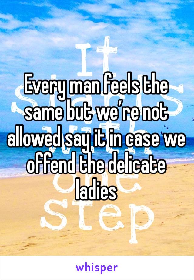 Every man feels the same but we’re not allowed say it in case we offend the delicate ladies