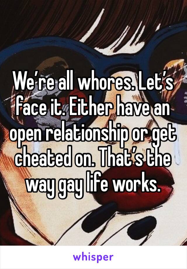 We’re all whores. Let’s face it. Either have an open relationship or get cheated on. That’s the way gay life works. 