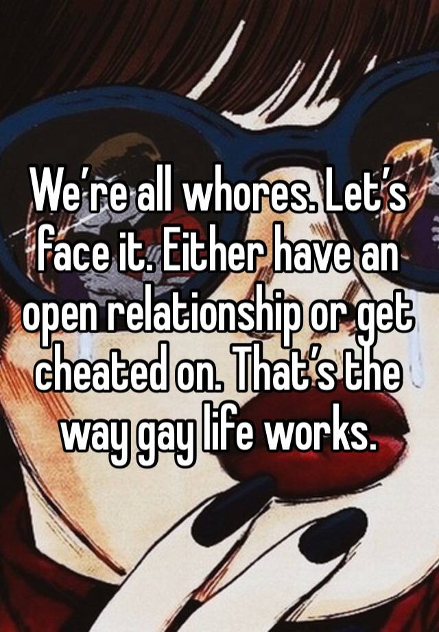 We’re all whores. Let’s face it. Either have an open relationship or get cheated on. That’s the way gay life works. 