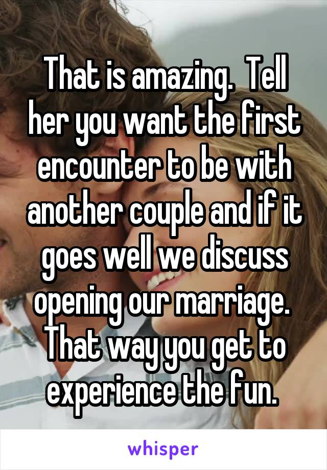 That is amazing.  Tell her you want the first encounter to be with another couple and if it goes well we discuss opening our marriage.  That way you get to experience the fun. 