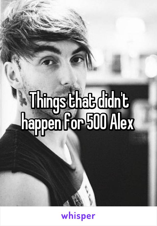 Things that didn't happen for 500 Alex 