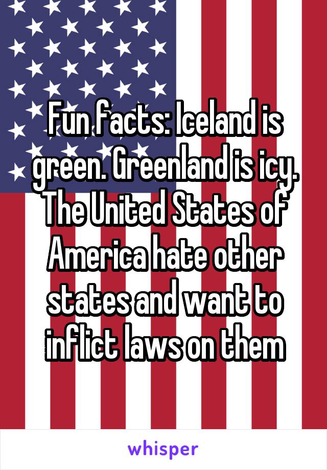 Fun facts: Iceland is green. Greenland is icy. The United States of America hate other states and want to inflict laws on them