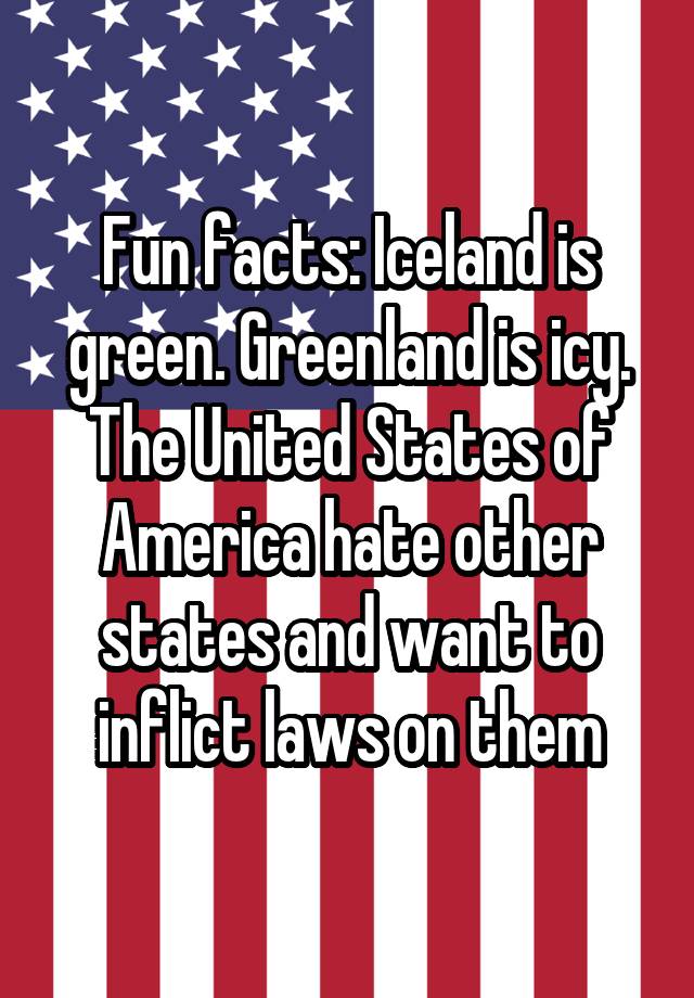 Fun facts: Iceland is green. Greenland is icy. The United States of America hate other states and want to inflict laws on them