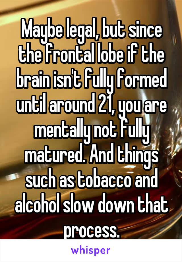 Maybe legal, but since the frontal lobe if the brain isn't fully formed until around 21, you are mentally not fully matured. And things such as tobacco and alcohol slow down that process.