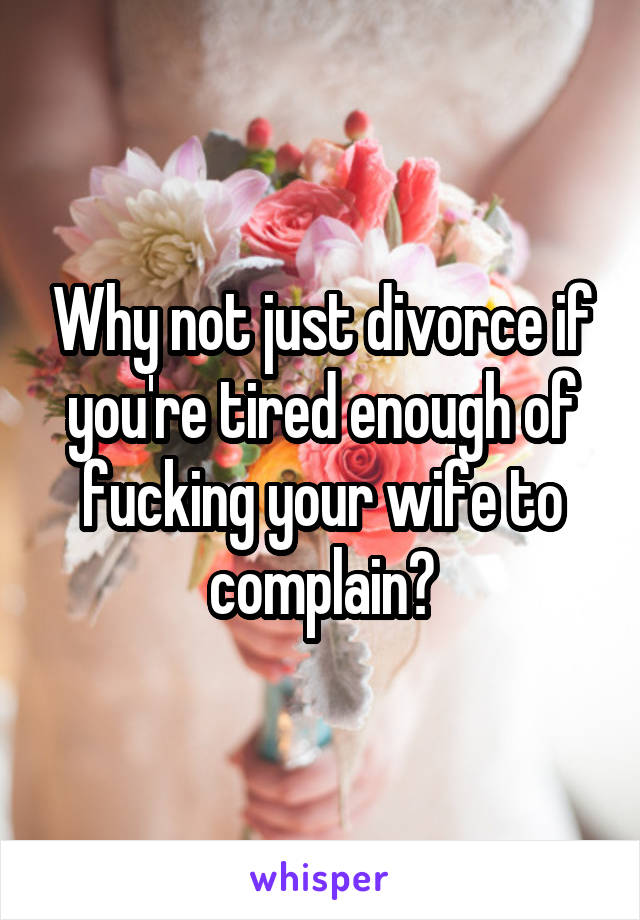 Why not just divorce if you're tired enough of fucking your wife to complain?