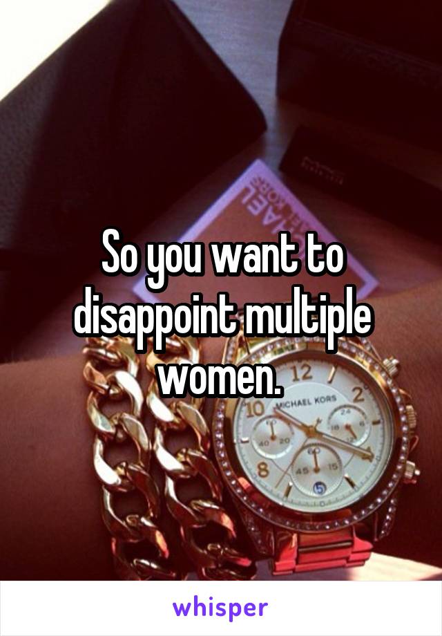 So you want to disappoint multiple women. 