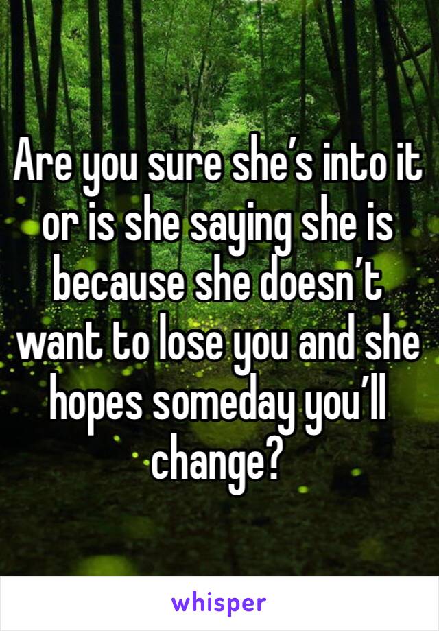 Are you sure she’s into it or is she saying she is because she doesn’t want to lose you and she hopes someday you’ll change?