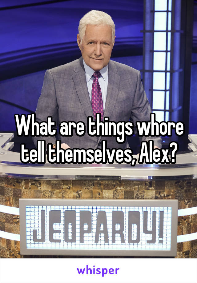 What are things whore tell themselves, Alex?