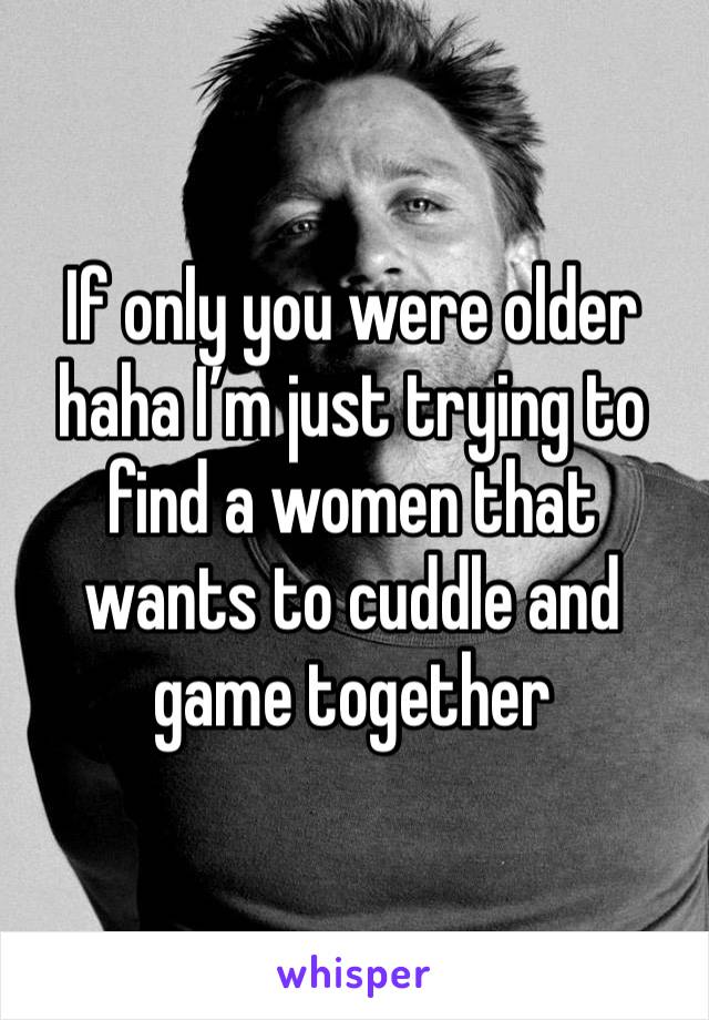 If only you were older haha I’m just trying to find a women that wants to cuddle and game together 