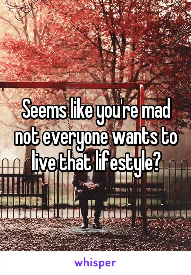 Seems like you're mad not everyone wants to live that lifestyle?