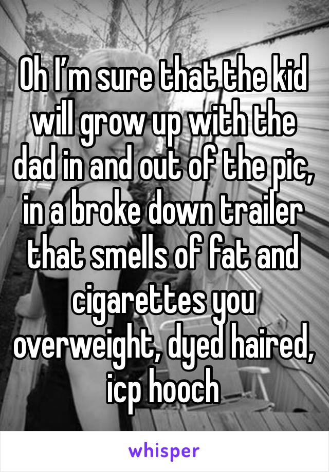 Oh I’m sure that the kid will grow up with the dad in and out of the pic, in a broke down trailer that smells of fat and cigarettes you overweight, dyed haired, icp hooch 