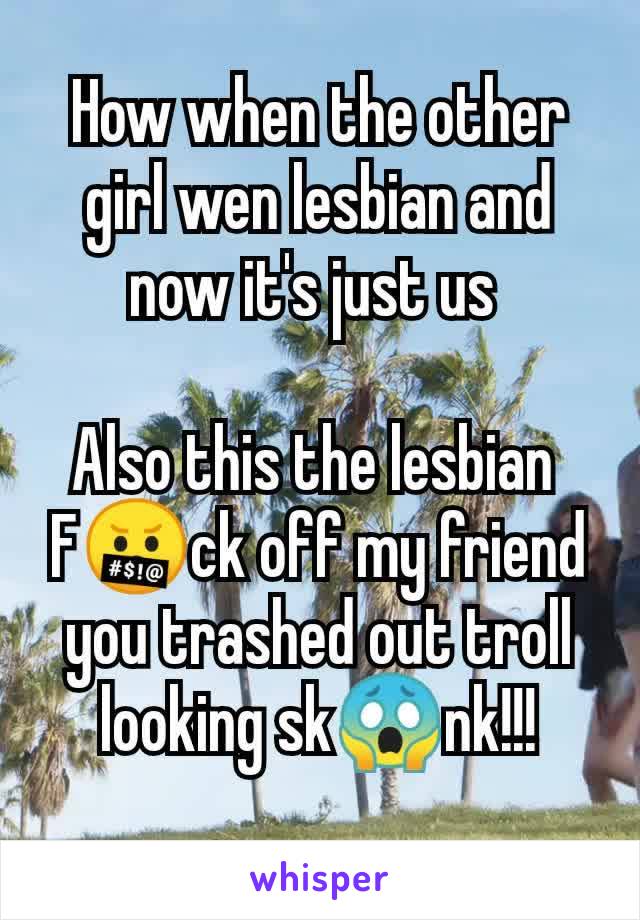 How when the other girl wen lesbian and now it's just us 

Also this the lesbian 
F🤬ck off my friend you trashed out troll looking sk😱nk!!!