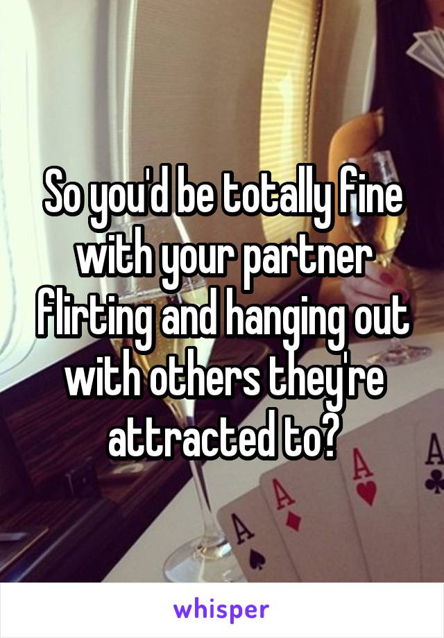 So you'd be totally fine with your partner flirting and hanging out with others they're attracted to?