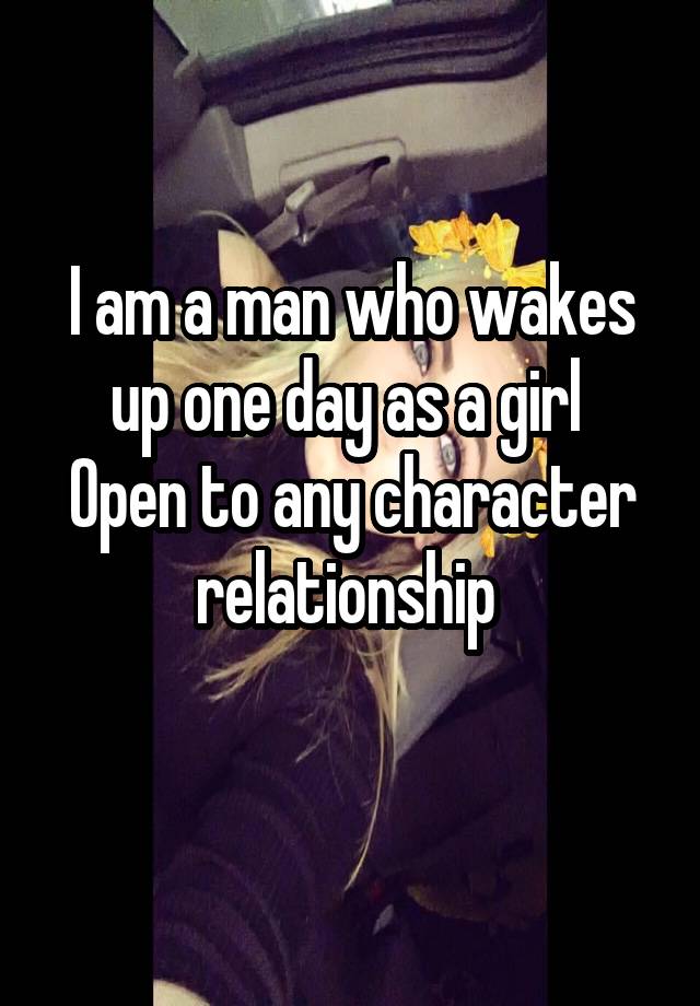 I am a man who wakes up one day as a girl 
Open to any character relationship 
