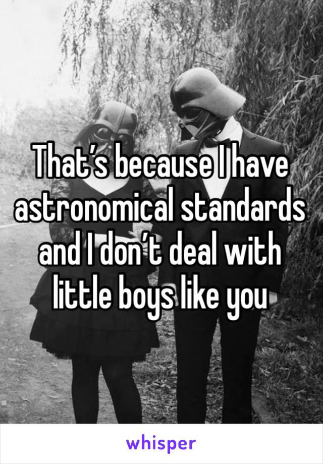 That’s because I have astronomical standards and I don’t deal with little boys like you