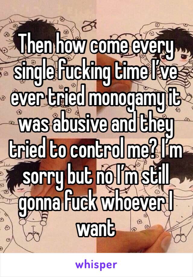 Then how come every single fucking time I’ve ever tried monogamy it was abusive and they tried to control me? I’m sorry but no I’m still gonna fuck whoever I want