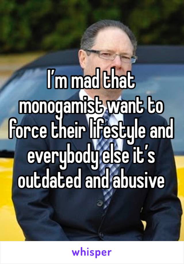 I’m mad that monogamist want to force their lifestyle and everybody else it’s outdated and abusive