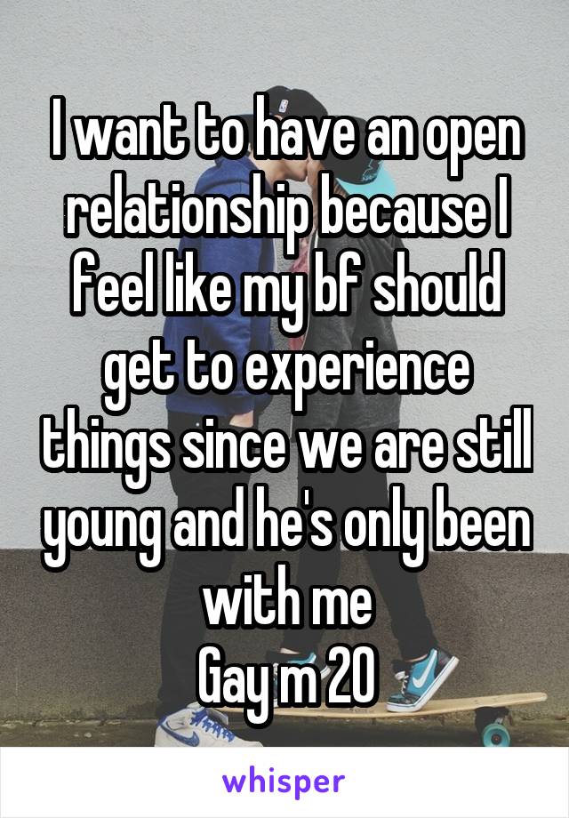 I want to have an open relationship because I feel like my bf should get to experience things since we are still young and he's only been with me
Gay m 20