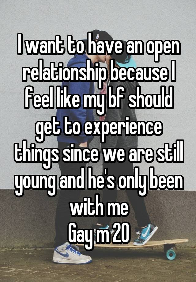 I want to have an open relationship because I feel like my bf should get to experience things since we are still young and he's only been with me
Gay m 20