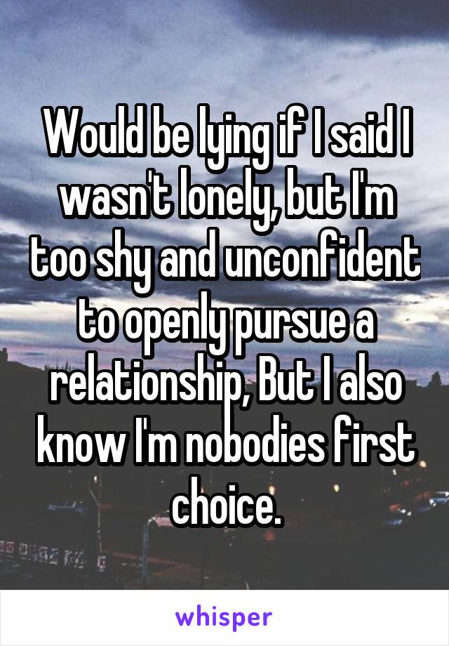 Would be lying if I said I wasn't lonely, but I'm too shy and unconfident to openly pursue a relationship, But I also know I'm nobodies first choice.