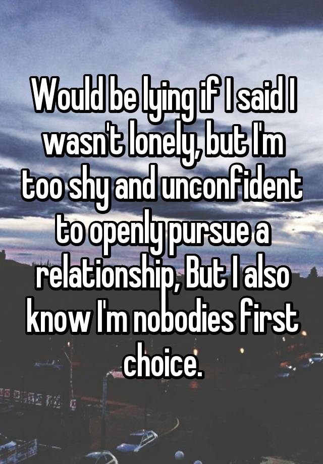 Would be lying if I said I wasn't lonely, but I'm too shy and unconfident to openly pursue a relationship, But I also know I'm nobodies first choice.