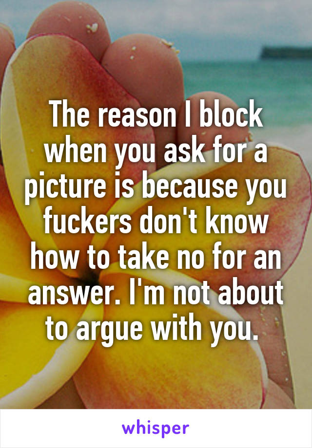 The reason I block when you ask for a picture is because you fuckers don't know how to take no for an answer. I'm not about to argue with you. 