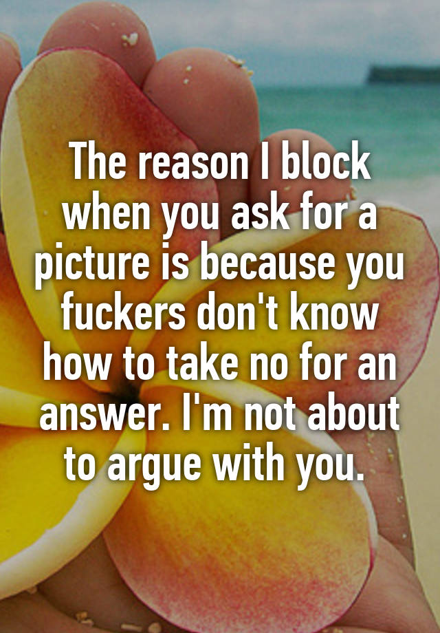 The reason I block when you ask for a picture is because you fuckers don't know how to take no for an answer. I'm not about to argue with you. 