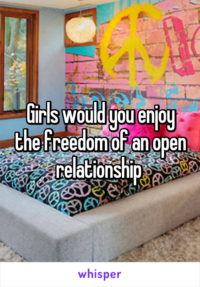 Girls would you enjoy the freedom of an open relationship 