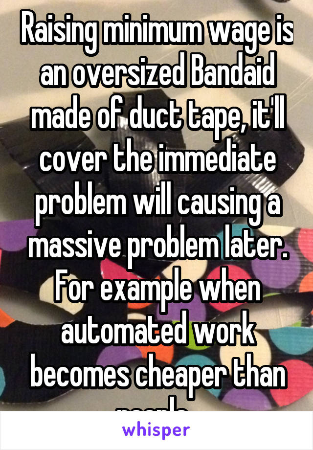 Raising minimum wage is an oversized Bandaid made of duct tape, it'll cover the immediate problem will causing a massive problem later. For example when automated work becomes cheaper than people. 