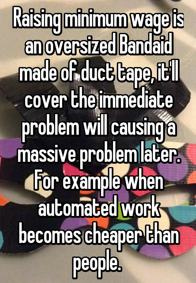 Raising minimum wage is an oversized Bandaid made of duct tape, it'll cover the immediate problem will causing a massive problem later. For example when automated work becomes cheaper than people. 