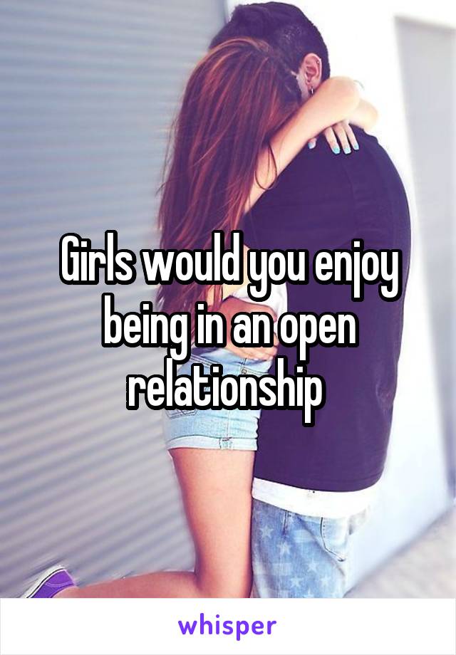 Girls would you enjoy being in an open relationship 