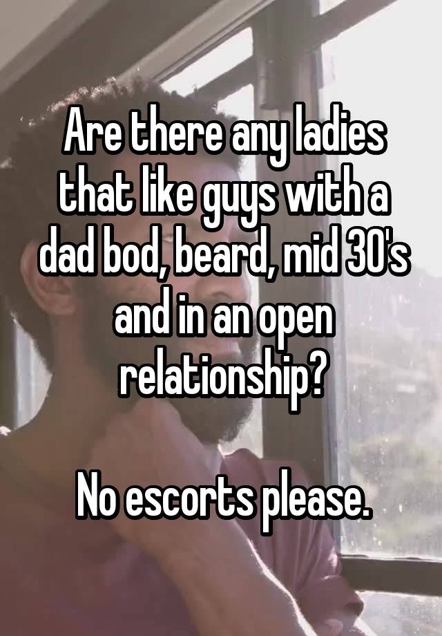 Are there any ladies that like guys with a dad bod, beard, mid 30's and in an open relationship?

No escorts please.