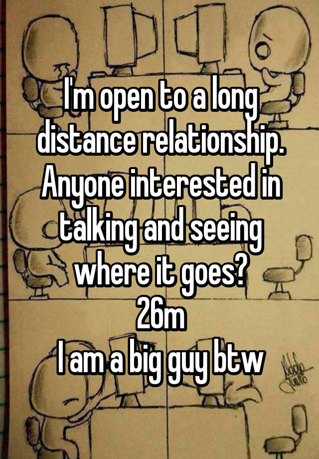 I'm open to a long distance relationship.
Anyone interested in talking and seeing where it goes?
26m
I am a big guy btw