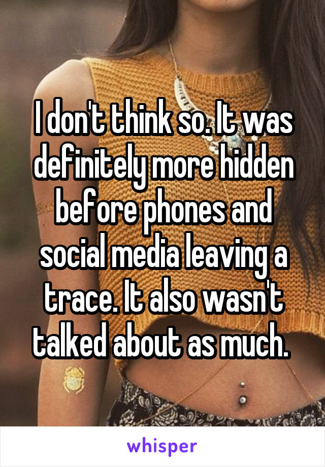 I don't think so. It was definitely more hidden before phones and social media leaving a trace. It also wasn't talked about as much. 