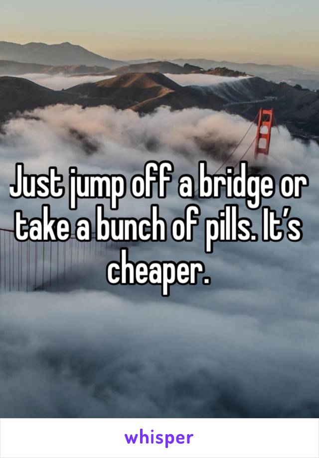 Just jump off a bridge or take a bunch of pills. It’s cheaper. 