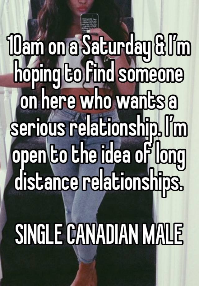 10am on a Saturday & I’m hoping to find someone on here who wants a serious relationship. I’m open to the idea of long distance relationships. 

SINGLE CANADIAN MALE 