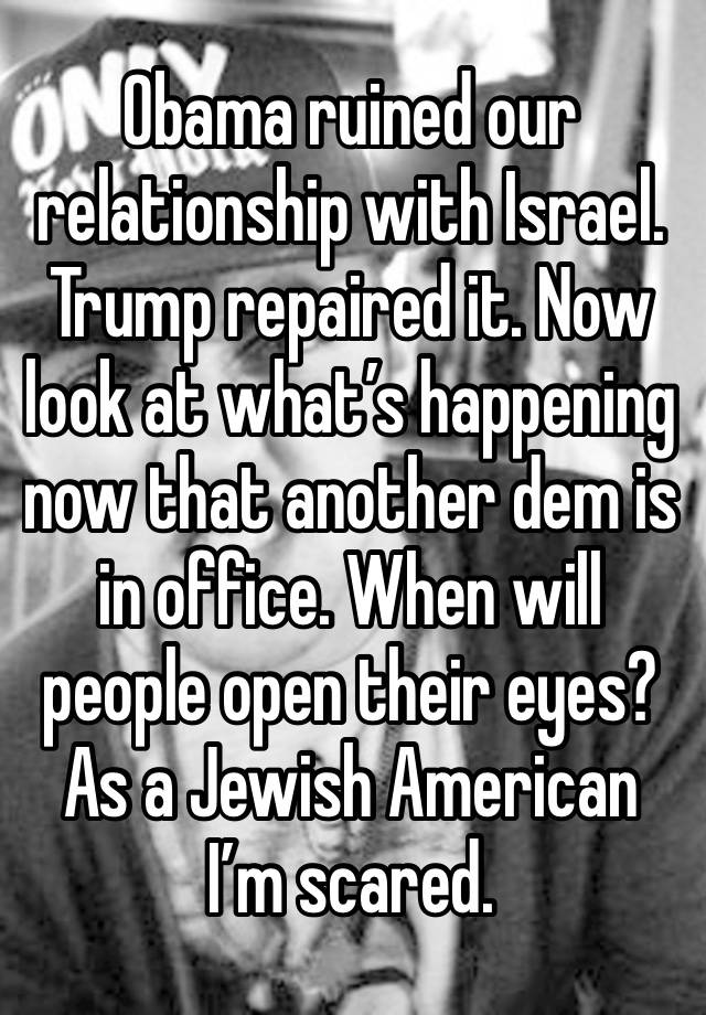 Obama ruined our relationship with Israel. Trump repaired it. Now look at what’s happening now that another dem is in office. When will people open their eyes? As a Jewish American I’m scared.