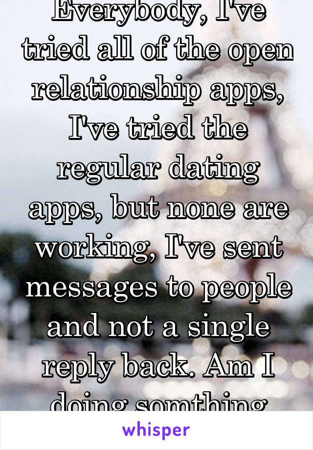 Everybody, I've tried all of the open relationship apps, I've tried the regular dating apps, but none are working, I've sent messages to people and not a single reply back. Am I doing somthing wrong?