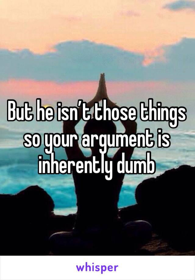 But he isn’t those things so your argument is inherently dumb 