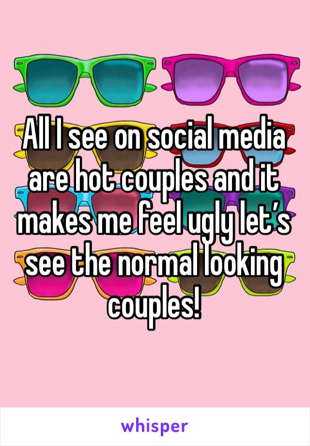 All I see on social media are hot couples and it makes me feel ugly let’s see the normal looking couples!