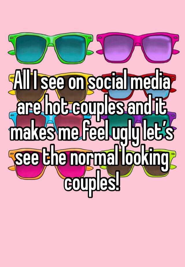 All I see on social media are hot couples and it makes me feel ugly let’s see the normal looking couples!