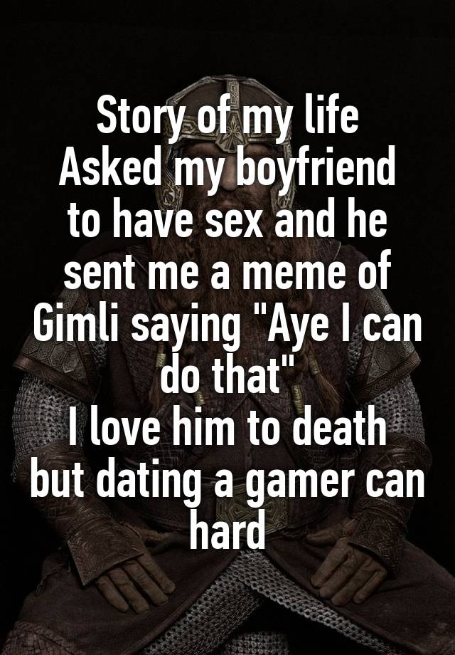 Story of my life
Asked my boyfriend to have sex and he sent me a meme of Gimli saying "Aye I can do that"
I love him to death but dating a gamer can hard