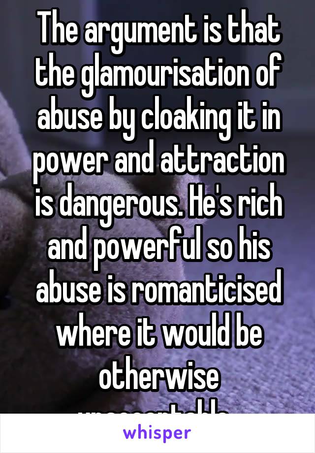 The argument is that the glamourisation of abuse by cloaking it in power and attraction is dangerous. He's rich and powerful so his abuse is romanticised where it would be otherwise unacceptable. 