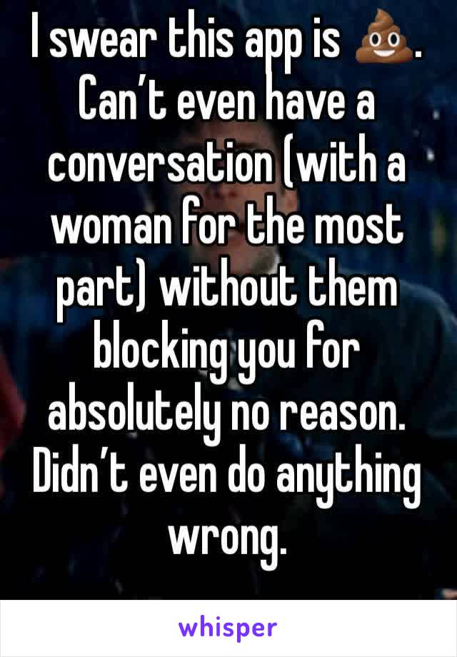 I swear this app is 💩.
Can’t even have a conversation (with a woman for the most part) without them blocking you for absolutely no reason. Didn’t even do anything wrong. 