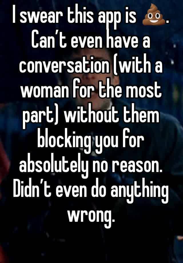 I swear this app is 💩.
Can’t even have a conversation (with a woman for the most part) without them blocking you for absolutely no reason. Didn’t even do anything wrong. 