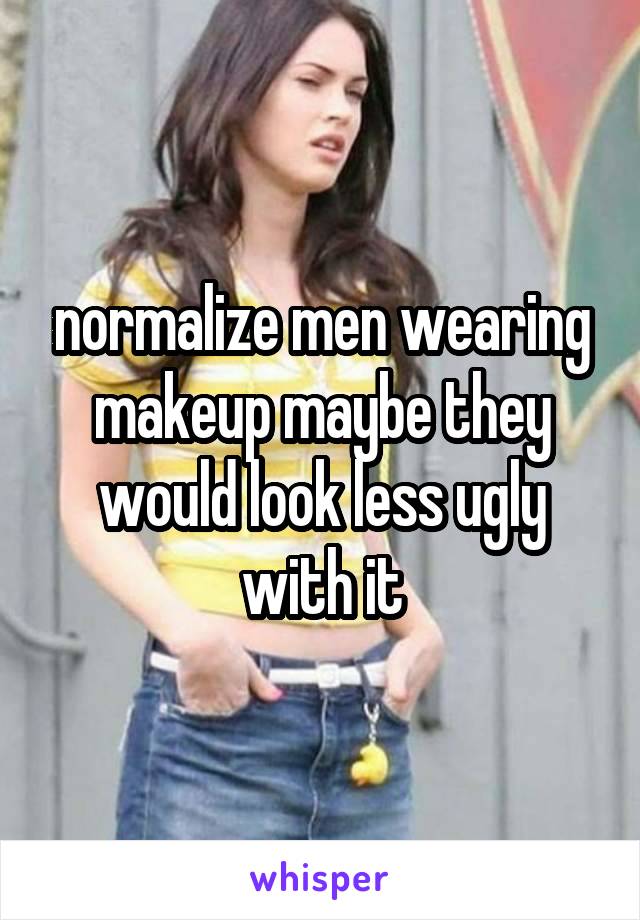 normalize men wearing makeup maybe they would look less ugly with it