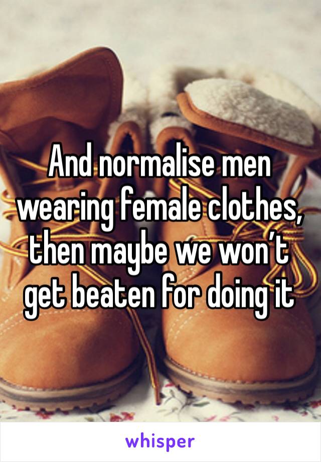 And normalise men wearing female clothes, then maybe we won’t get beaten for doing it 