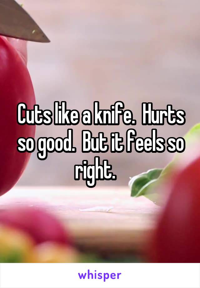 Cuts like a knife.  Hurts so good.  But it feels so right.   