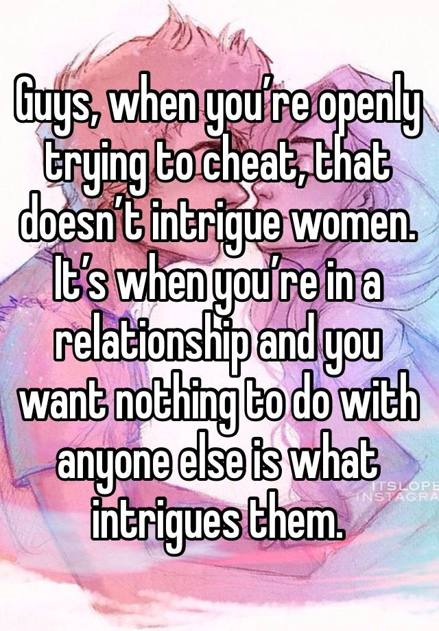 Guys, when you’re openly trying to cheat, that doesn’t intrigue women. It’s when you’re in a relationship and you want nothing to do with anyone else is what intrigues them. 