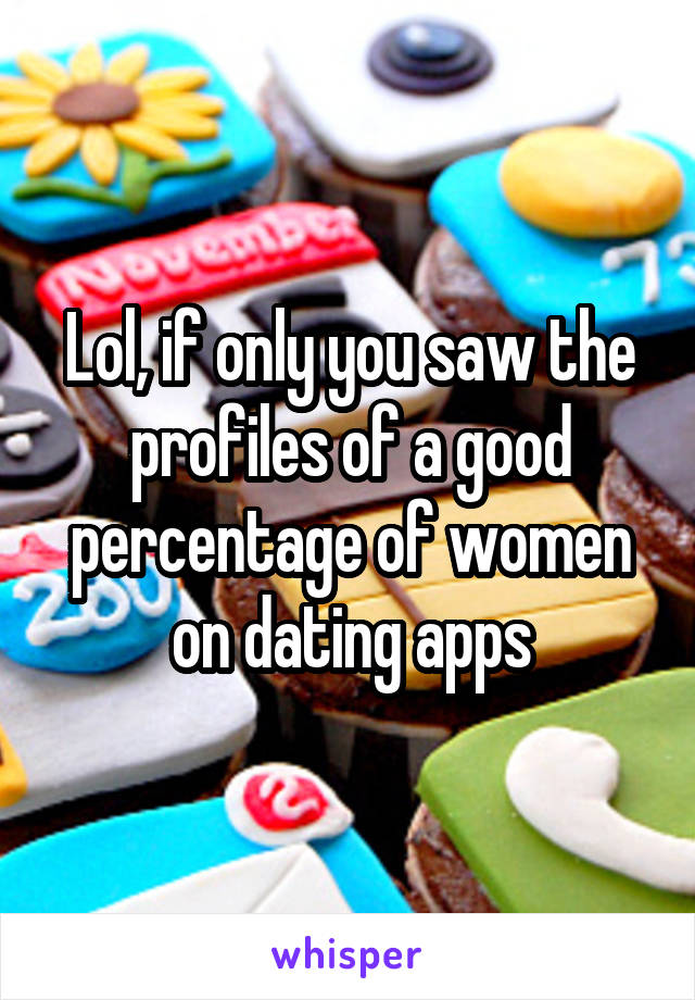 Lol, if only you saw the profiles of a good percentage of women on dating apps